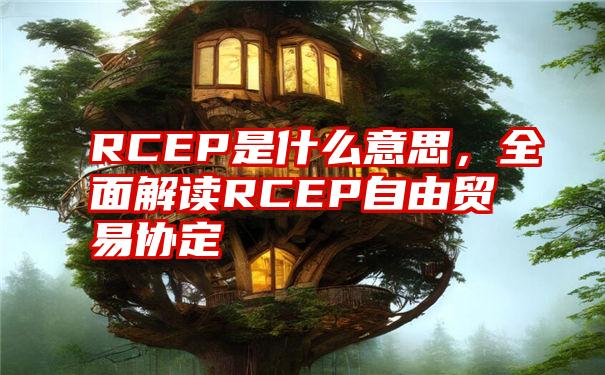 RCEP是什么意思，全面解读RCEP自由贸易协定