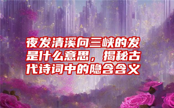 夜发清溪向三峡的发是什么意思，揭秘古代诗词中的隐含含义