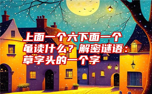 上面一个六下面一个黾读什么?解密谜语:草字头的一个字