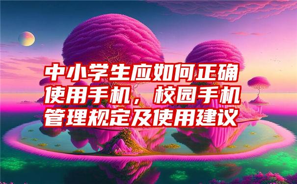 中小学生应如何正确使用手机，校园手机管理规定及使用建议