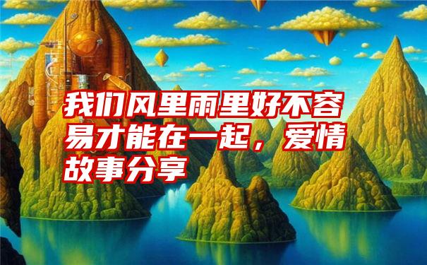 我们风里雨里好不容易才能在一起,爱情故事分享