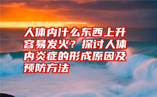 人体内什么东西上升容易发火？探讨人体内炎症的形成原因及预防方法