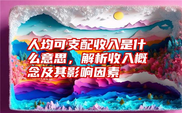 人均可支配收入是什么意思，解析收入概念及其影响因素