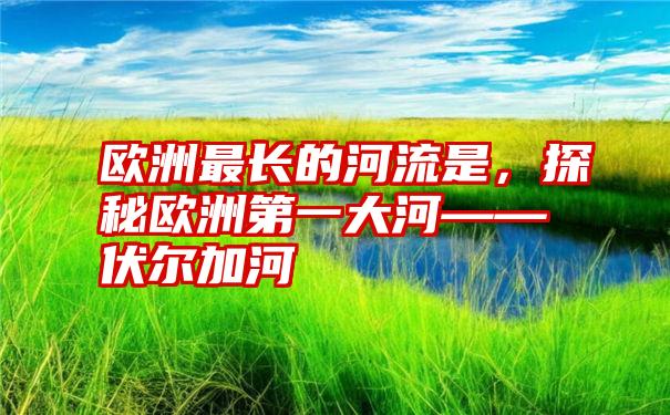 欧洲最长的河流是,探秘欧洲第一大河——伏尔加河