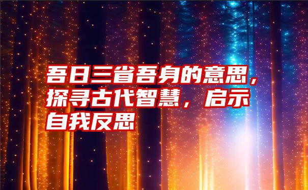 吾日三省吾身的意思，探寻古代智慧，启示自我反思