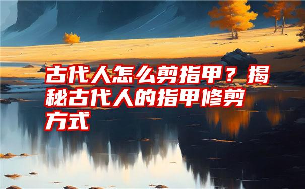 古代人怎么剪指甲？揭秘古代人的指甲修剪方式