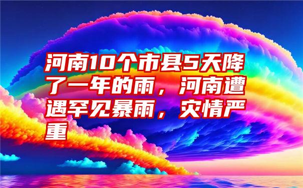 河南10个市县5天降了一年的雨，河南遭遇罕见暴雨，灾情严重