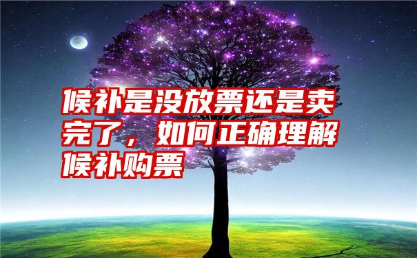 候补是没放票还是卖完了，如何正确理解候补购票