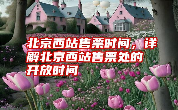 北京西站售票时间,详解北京西站售票处的开放时间