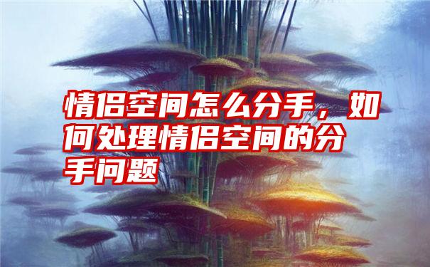 情侣空间怎么分手，如何处理情侣空间的分手问题