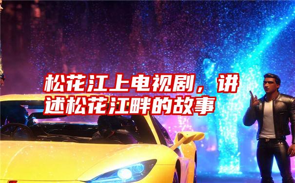 松花江上电视剧,讲述松花江畔的故事