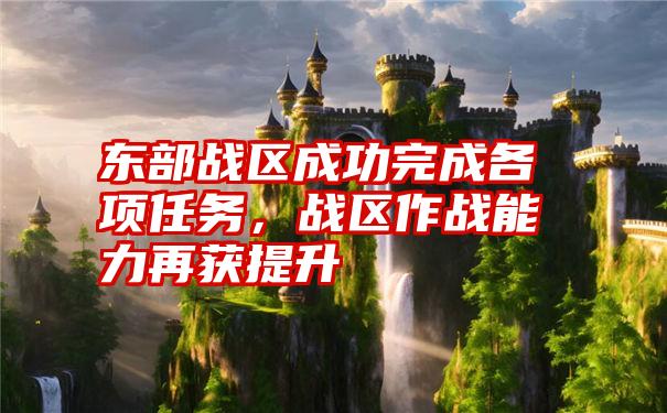 东部战区成功完成各项任务，战区作战能力再获提升