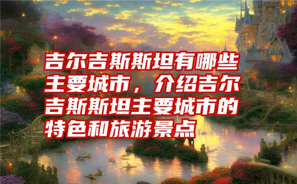 吉尔吉斯斯坦有哪些主要城市,介绍吉尔吉斯斯坦主要城市的特色和旅游景点