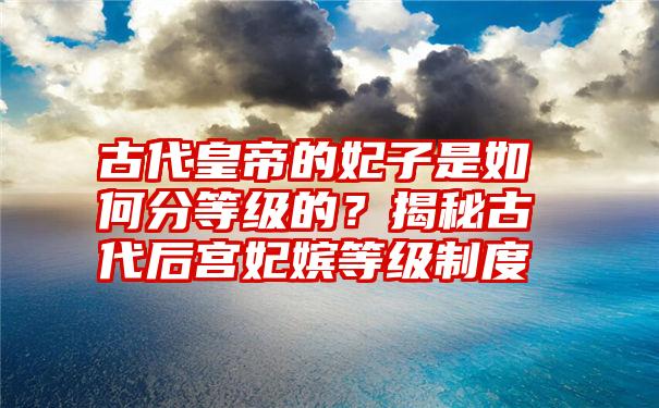 古代皇帝的妃子是如何分等级的？揭秘古代后宫妃嫔等级制度