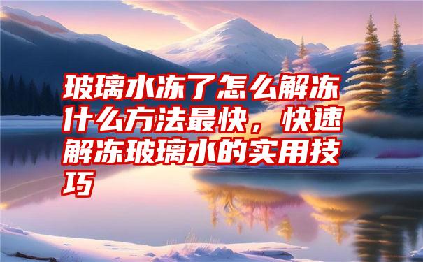 玻璃水冻了怎么解冻什么方法最快，快速解冻玻璃水的实用技巧