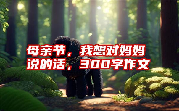 母亲节,我想对妈妈说的话,300字作文