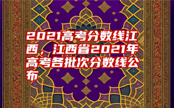 2021高考分数线江西，江西省2021年高考各批次分数线公布