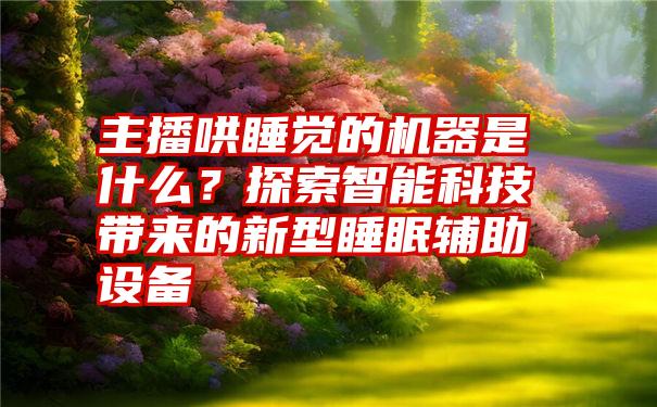 主播哄睡觉的机器是什么？探索智能科技带来的新型睡眠辅助设备