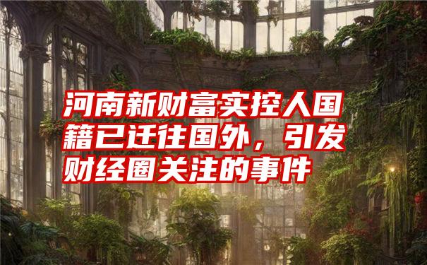 河南新财富实控人国籍已迁往国外,引发财经圈关注的事件