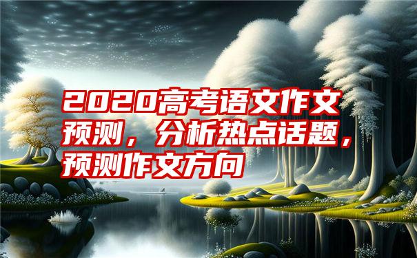 2020高考语文作文预测，分析热点话题，预测作文方向