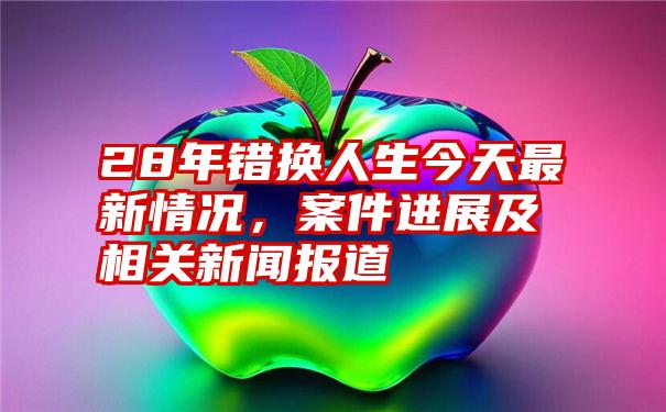 28年错换人生今天最新情况，案件进展及相关新闻报道