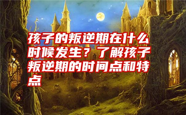 孩子的叛逆期在什么时候发生？了解孩子叛逆期的时间点和特点