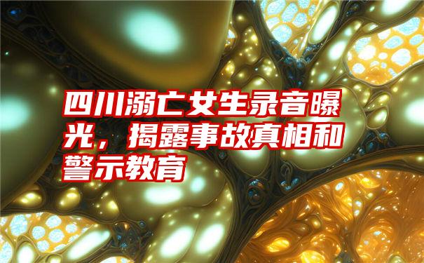 四川溺亡女生录音曝光，揭露事故真相和警示教育