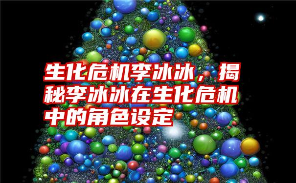 生化危机李冰冰,揭秘李冰冰在生化危机中的角色设定