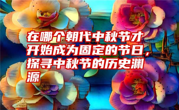 在哪个朝代中秋节才开始成为固定的节日,探寻中秋节的历史渊源