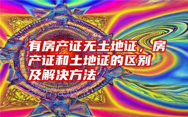 有房产证无土地证，房产证和土地证的区别及解决方法