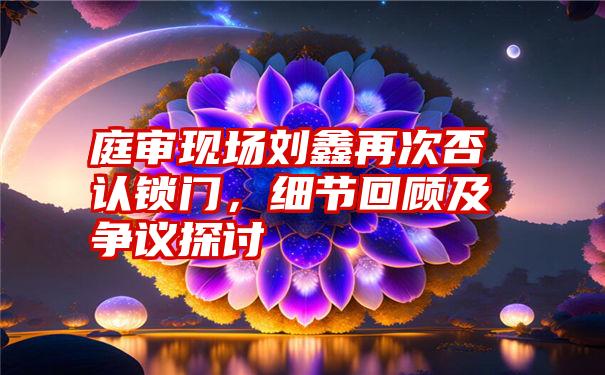 庭审现场刘鑫再次否认锁门，细节回顾及争议探讨