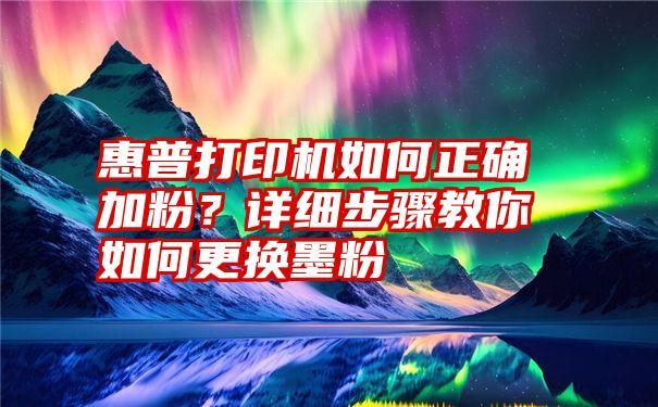 惠普打印机如何正确加粉？详细步骤教你如何更换墨粉