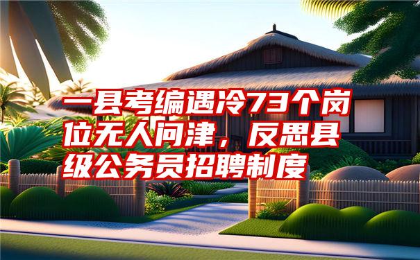 一县考编遇冷73个岗位无人问津，反思县级公务员招聘制度