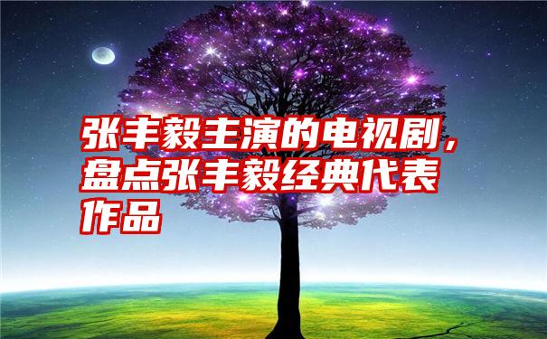 张丰毅主演的电视剧，盘点张丰毅经典代表作品