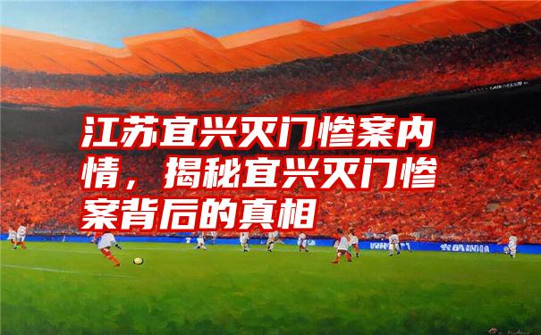 江苏宜兴灭门惨案内情,揭秘宜兴灭门惨案背后的真相