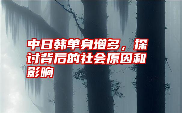 中日韩单身增多，探讨背后的社会原因和影响