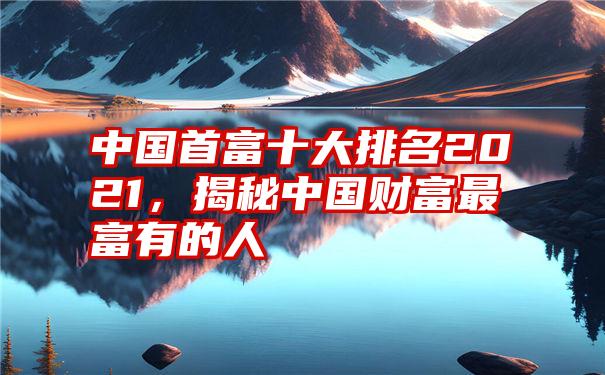 中国首富十大排名2021，揭秘中国财富最富有的人