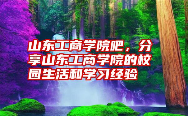 山东工商学院吧，分享山东工商学院的校园生活和学习经验