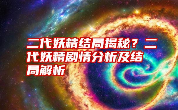 二代妖精结局揭秘？二代妖精剧情分析及结局解析