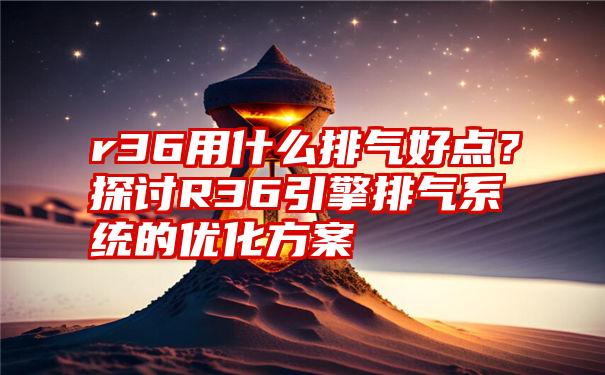 r36用什么排气好点？探讨R36引擎排气系统的优化方案