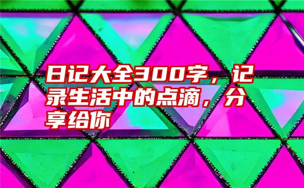 日记大全300字，记录生活中的点滴，分享给你