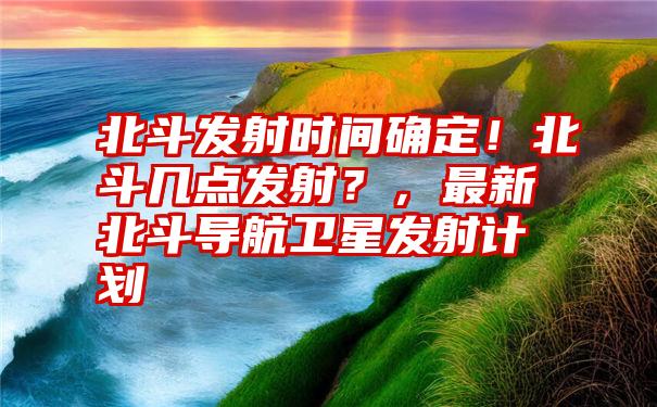 北斗发射时间确定！北斗几点发射？，最新北斗导航卫星发射计划