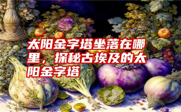 太阳金字塔坐落在哪里，探秘古埃及的太阳金字塔