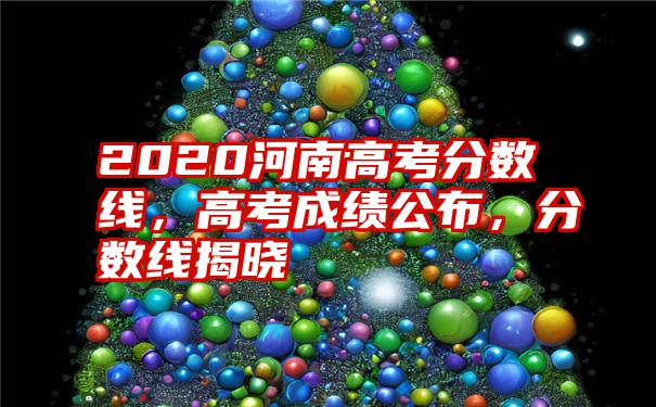 2020河南高考分数线，高考成绩公布，分数线揭晓