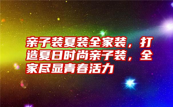 亲子装夏装全家装，打造夏日时尚亲子装，全家尽显青春活力