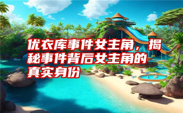 优衣库事件女主角，揭秘事件背后女主角的真实身份