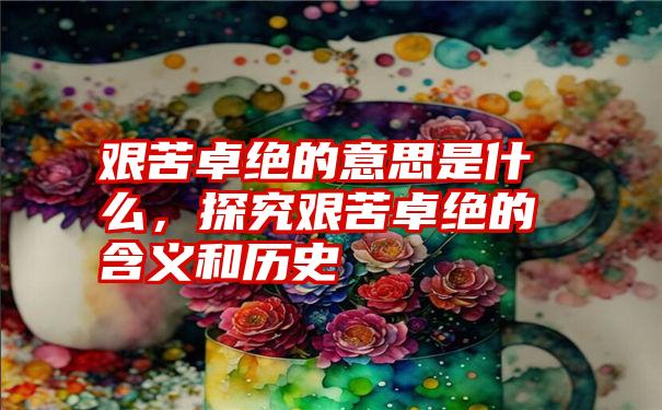 艰苦卓绝的意思是什么,探究艰苦卓绝的含义和历史
