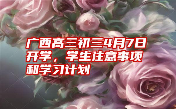 广西高三初三4月7日开学，学生注意事项和学习计划