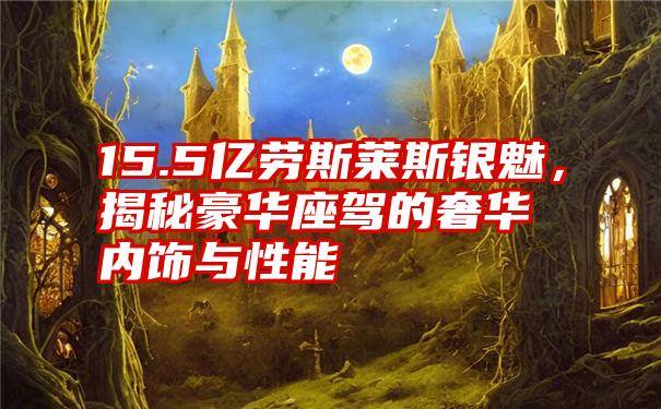 15.5亿劳斯莱斯银魅，揭秘豪华座驾的奢华内饰与性能
