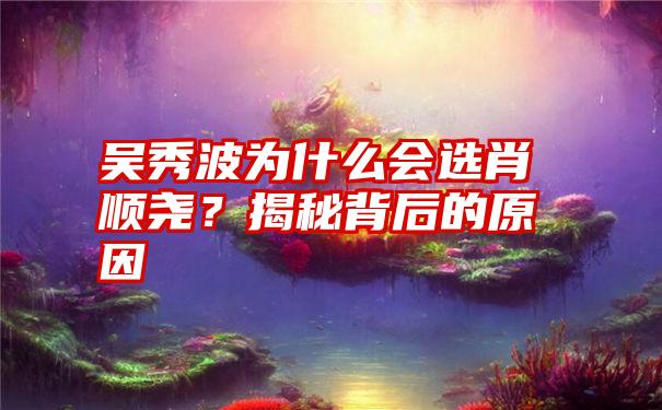 吴秀波为什么会选肖顺尧？揭秘背后的原因